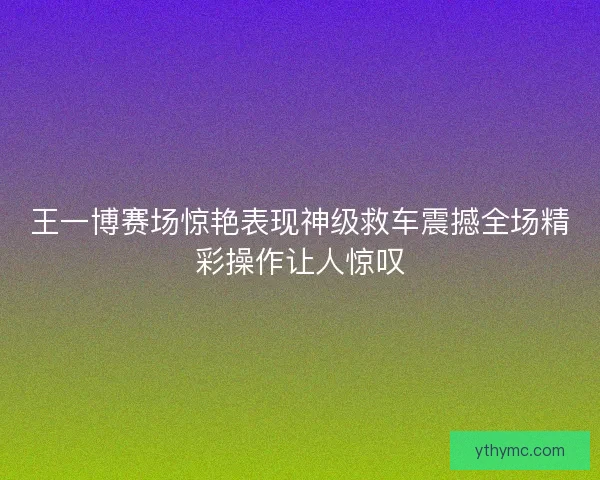 王一博赛场惊艳表现神级救车震撼全场精彩操作让人惊叹