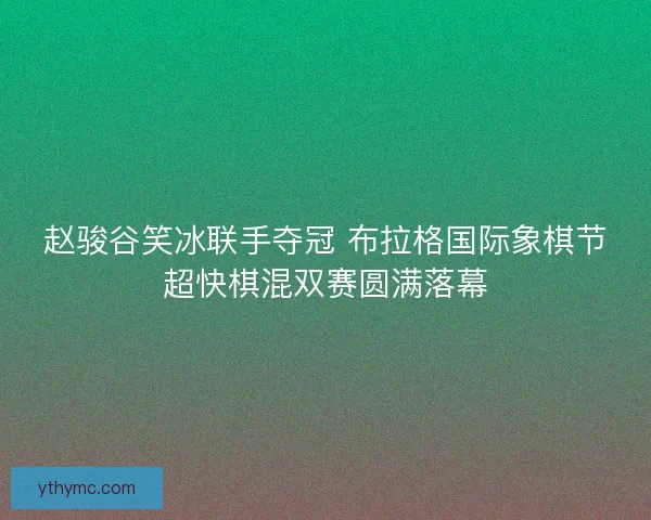 赵骏谷笑冰联手夺冠 布拉格国际象棋节超快棋混双赛圆满落幕