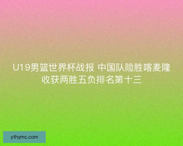 U19男篮世界杯战报 中国队险胜喀麦隆收获两胜五负排名第十三