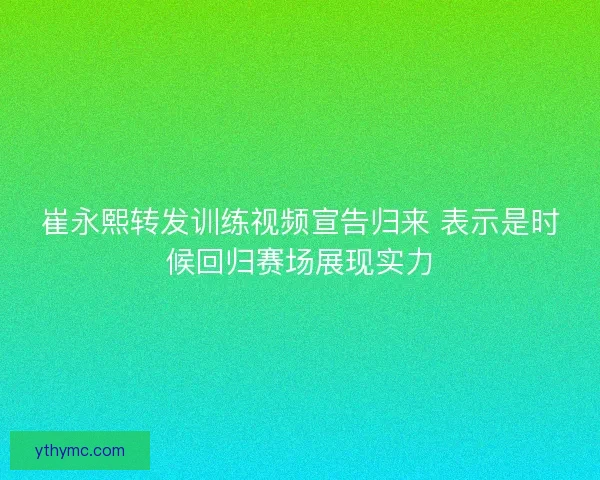 崔永熙转发训练视频宣告归来 表示是时候回归赛场展现实力