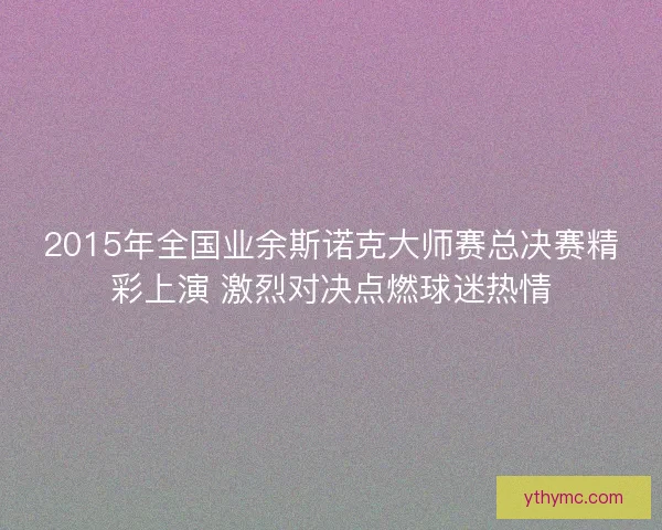 2015年全国业余斯诺克大师赛总决赛精彩上演 激烈对决点燃球迷热情