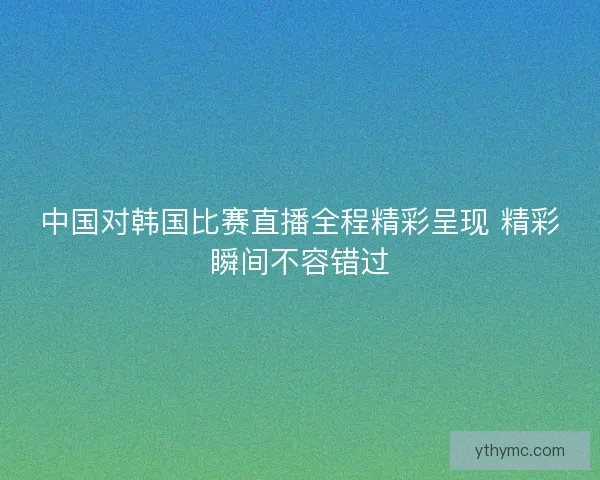 中国对韩国比赛直播全程精彩呈现 精彩瞬间不容错过