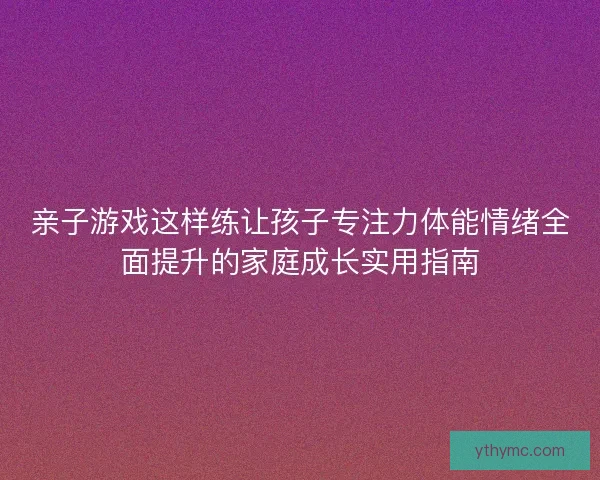 亲子游戏这样练让孩子专注力体能情绪全面提升的家庭成长实用指南