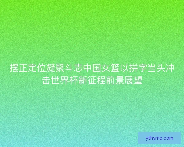 摆正定位凝聚斗志中国女篮以拼字当头冲击世界杯新征程前景展望