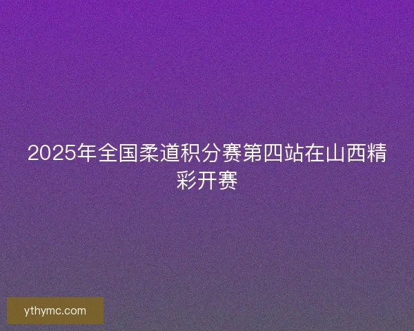 2025年全国柔道积分赛第四站在山西精彩开赛