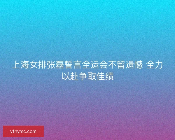 上海女排张磊誓言全运会不留遗憾 全力以赴争取佳绩