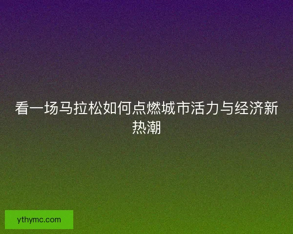 看一场马拉松如何点燃城市活力与经济新热潮