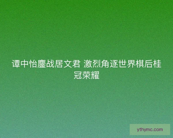 谭中怡鏖战居文君 激烈角逐世界棋后桂冠荣耀