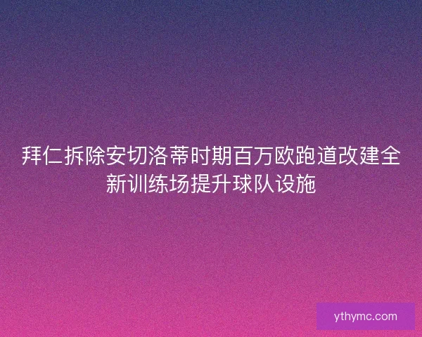 拜仁拆除安切洛蒂时期百万欧跑道改建全新训练场提升球队设施