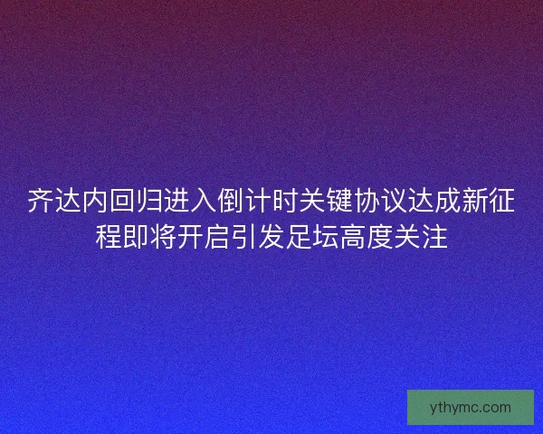 齐达内回归进入倒计时关键协议达成新征程即将开启引发足坛高度关注