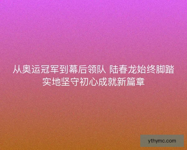 从奥运冠军到幕后领队 陆春龙始终脚踏实地坚守初心成就新篇章
