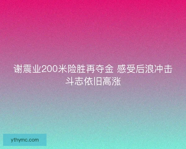 谢震业200米险胜再夺金 感受后浪冲击斗志依旧高涨