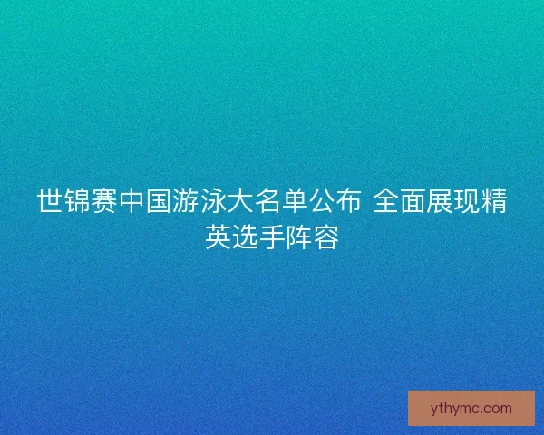 世锦赛中国游泳大名单公布 全面展现精英选手阵容 世锦赛中国游泳大名单公布 全面展现精英选手阵容
