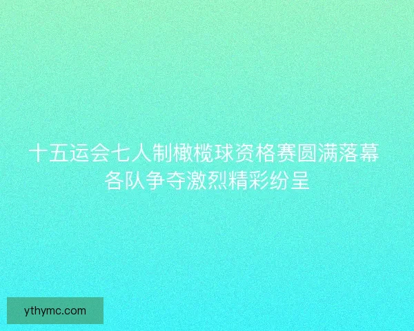 十五运会七人制橄榄球资格赛圆满落幕 各队争夺激烈精彩纷呈