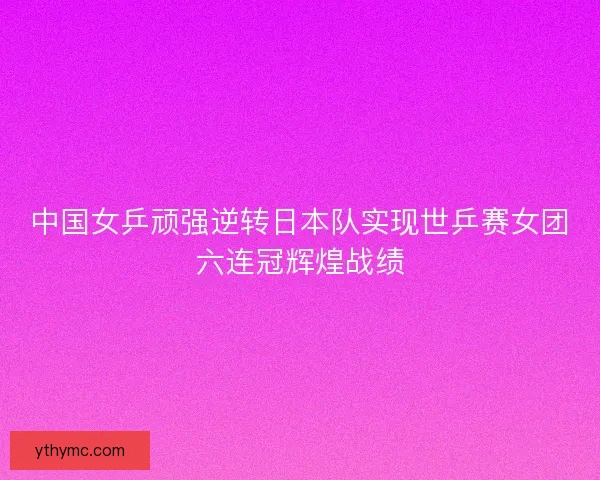 中国女乒顽强逆转日本队实现世乒赛女团六连冠辉煌战绩